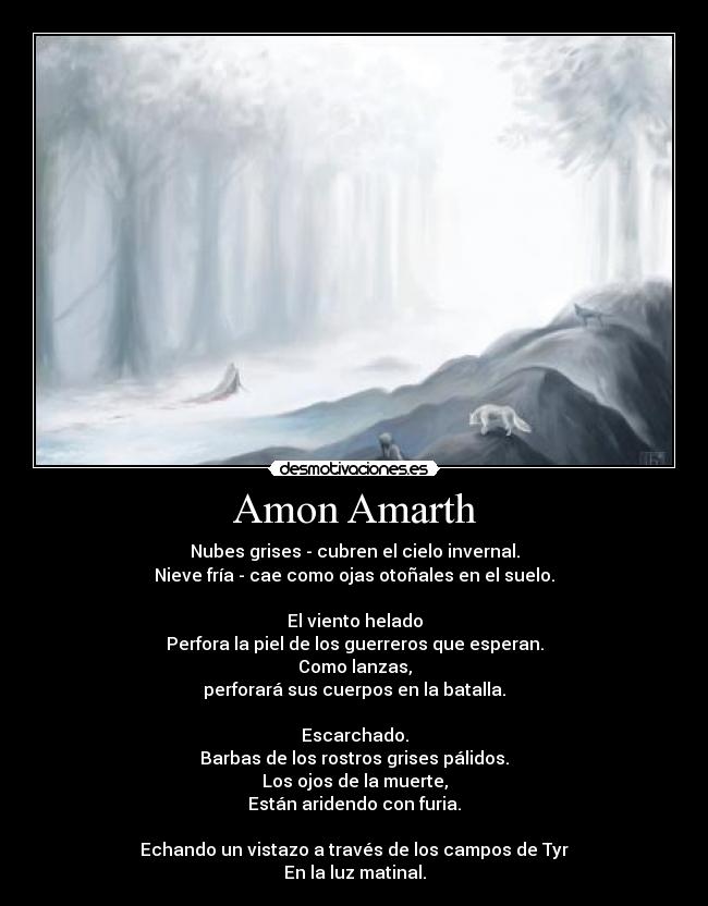 Amon Amarth - Nubes grises - cubren el cielo invernal.
Nieve fría - cae como ojas otoñales en el suelo.
El viento helado
Perfora la piel de los guerreros que esperan.
Como lanzas,
perforará sus cuerpos en la batalla.
Escarchado.
Barbas de los rostros grises pálidos.
Los ojos de la muerte,
Están aridendo con furia.
Echando un vistazo a través de los campos de Tyr
En la luz matinal.