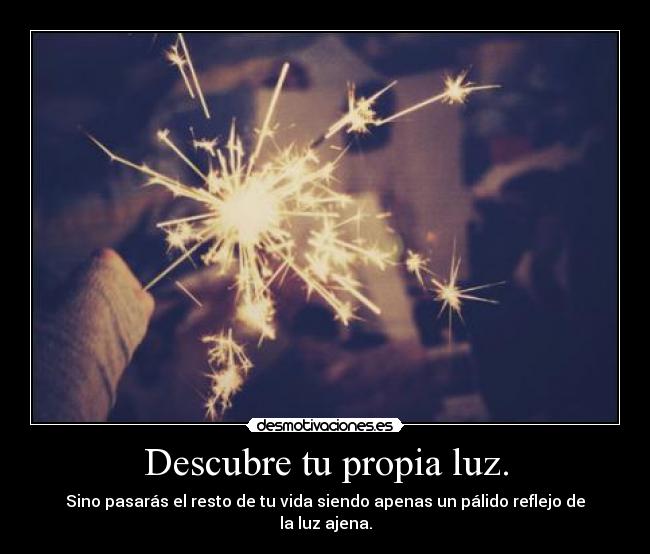 Descubre tu propia luz. - Sino pasarás el resto de tu vida siendo apenas un pálido reflejo de la luz ajena.