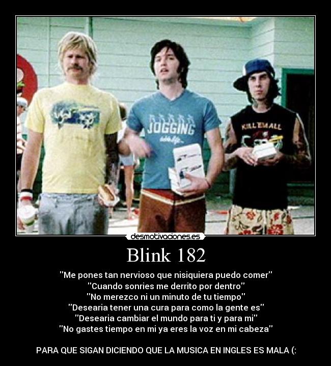 Blink 182 - Me pones tan nervioso que nisiquiera puedo comer
Cuando sonries me derrito por dentro
No merezco ni un minuto de tu tiempo
Desearia tener una cura para como la gente es
Desearia cambiar el mundo para ti y para mi
No gastes tiempo en mi ya eres la voz en mi cabeza

PARA QUE SIGAN DICIENDO QUE LA MUSICA EN INGLES ES MALA (: