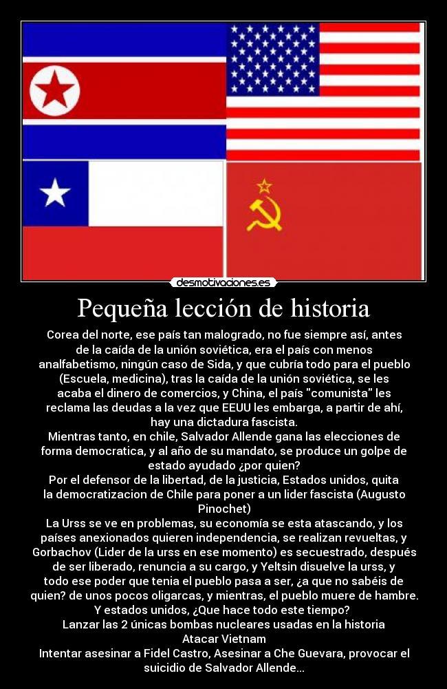 Pequeña lección de historia - Corea del norte, ese país tan malogrado, no fue siempre así, antes
de la caída de la unión soviética, era el país con menos
analfabetismo, ningún caso de Sida, y que cubría todo para el pueblo
(Escuela, medicina), tras la caída de la unión soviética, se les
acaba el dinero de comercios, y China, el país comunista les
reclama las deudas a la vez que EEUU les embarga, a partir de ahí,
hay una dictadura fascista.
Mientras tanto, en chile, Salvador Allende gana las elecciones de
forma democratica, y al año de su mandato, se produce un golpe de
estado ayudado ¿por quien?
Por el defensor de la libertad, de la justicia, Estados unidos, quita
la democratizacion de Chile para poner a un lider fascista (Augusto
Pinochet)
La Urss se ve en problemas, su economía se esta atascando, y los
países anexionados quieren independencia, se realizan revueltas, y
Gorbachov (Lider de la urss en ese momento) es secuestrado, después
de ser liberado, renuncia a su cargo, y Yeltsin disuelve la urss, y
todo ese poder que tenia el pueblo pasa a ser, ¿a que no sabéis de
quien? de unos pocos oligarcas, y mientras, el pueblo muere de hambre.
Y estados unidos, ¿Que hace todo este tiempo? 
Lanzar las 2 únicas bombas nucleares usadas en la historia
Atacar Vietnam
Intentar asesinar a Fidel Castro, Asesinar a Che Guevara, provocar el
suicidio de Salvador Allende...
