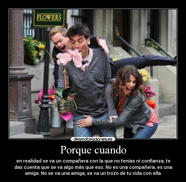 Porque cuando - en realidad se va un compañera con la que no tenías ni confianza, te
das cuenta que se va algo más que eso. No es una compañera, es una
amiga. No se va una amiga, se va un trozo de tu vida con ella.