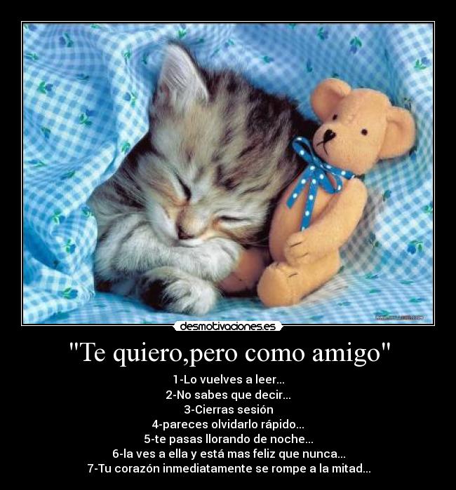Te quiero,pero como amigo - 1-Lo vuelves a leer...
2-No sabes que decir...
3-Cierras sesión
4-pareces olvidarlo rápido...
5-te pasas llorando de noche...
6-la ves a ella y está mas feliz que nunca...
7-Tu corazón inmediatamente se rompe a la mitad...