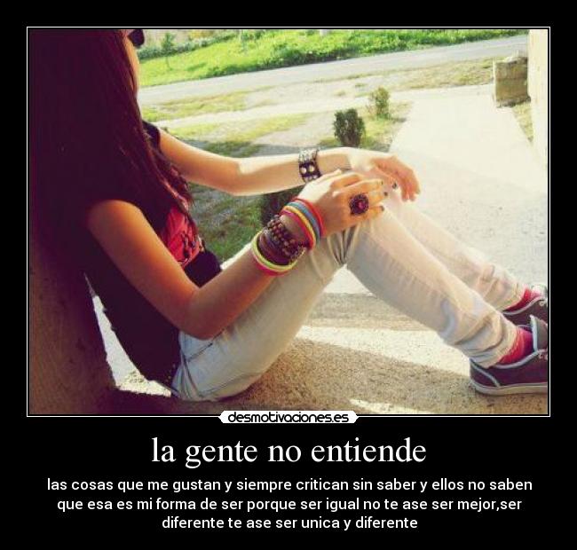la gente no entiende - las cosas que me gustan y siempre critican sin saber y ellos no saben
que esa es mi forma de ser porque ser igual no te ase ser mejor,ser
diferente te ase ser unica y diferente