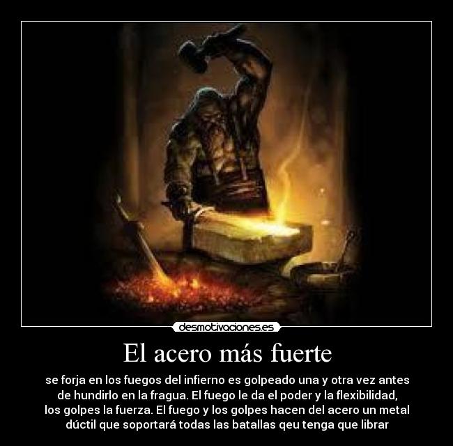 El acero más fuerte - se forja en los fuegos del infierno es golpeado una y otra vez antes
de hundirlo en la fragua. El fuego le da el poder y la flexibilidad,
los golpes la fuerza. El fuego y los golpes hacen del acero un metal
dúctil que soportará todas las batallas qeu tenga que librar