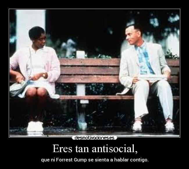 Eres tan antisocial, - que ni Forrest Gump se sienta a hablar contigo.