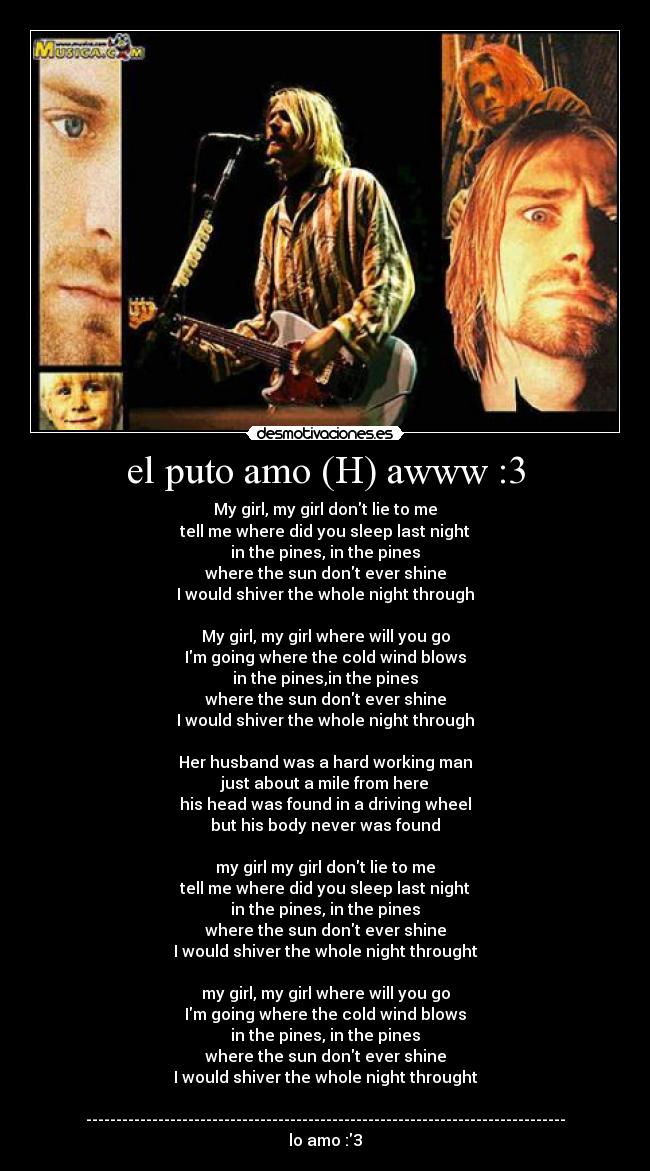 el puto amo (H) awww :3 - My girl, my girl dont lie to me
tell me where did you sleep last night
in the pines, in the pines
where the sun dont ever shine
I would shiver the whole night through

My girl, my girl where will you go
Im going where the cold wind blows
in the pines,in the pines
where the sun dont ever shine
I would shiver the whole night through

Her husband was a hard working man
just about a mile from here
his head was found in a driving wheel
but his body never was found

my girl my girl dont lie to me
tell me where did you sleep last night
in the pines, in the pines
where the sun dont ever shine
I would shiver the whole night throught

my girl, my girl where will you go
Im going where the cold wind blows
in the pines, in the pines
where the sun dont ever shine
I would shiver the whole night throught

--------------------------------------------------------------------------------
lo amo :3