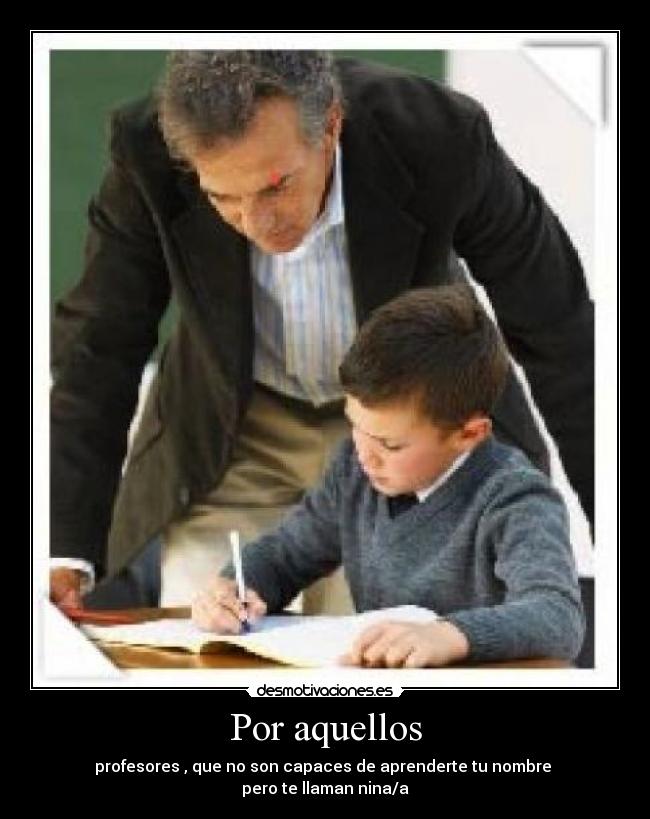 Por aquellos - profesores , que no son capaces de aprenderte tu nombre
pero te llaman nina/a