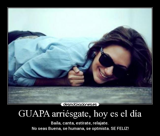 GUAPA arriésgate, hoy es el día - Baila, canta, estírate, relajate. 
No seas Buena, se humana, se optmista. SE FELIZ!
