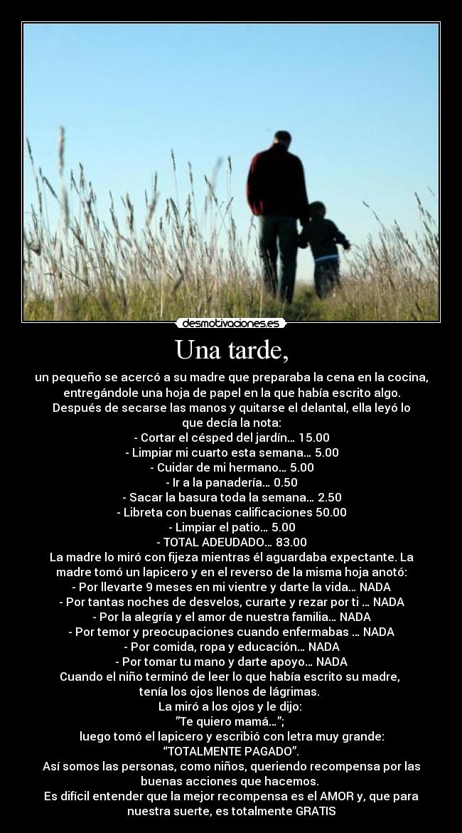 Una tarde, - un pequeño se acercó a su madre que preparaba la cena en la cocina,
entregándole una hoja de papel en la que había escrito algo.
Después de secarse las manos y quitarse el delantal, ella leyó lo
que decía la nota:
- Cortar el césped del jardín… 15.00
- Limpiar mi cuarto esta semana… 5.00
- Cuidar de mi hermano… 5.00
- Ir a la panadería… 0.50
- Sacar la basura toda la semana… 2.50
- Libreta con buenas calificaciones 50.00
- Limpiar el patio… 5.00
- TOTAL ADEUDADO… 83.00
La madre lo miró con fijeza mientras él aguardaba expectante. La
madre tomó un lapicero y en el reverso de la misma hoja anotó:
- Por llevarte 9 meses en mi vientre y darte la vida… NADA
- Por tantas noches de desvelos, curarte y rezar por ti … NADA
- Por la alegría y el amor de nuestra familia… NADA
- Por temor y preocupaciones cuando enfermabas … NADA
- Por comida, ropa y educación… NADA
- Por tomar tu mano y darte apoyo… NADA
Cuando el niño terminó de leer lo que había escrito su madre, 
tenía los ojos llenos de lágrimas. 
La miró a los ojos y le dijo: 
”Te quiero mamá…”; 
luego tomó el lapicero y escribió con letra muy grande:
“TOTALMENTE PAGADO”.
Así somos las personas, como niños, queriendo recompensa por las
buenas acciones que hacemos. 
Es difícil entender que la mejor recompensa es el AMOR y, que para
nuestra suerte, es totalmente GRATIS