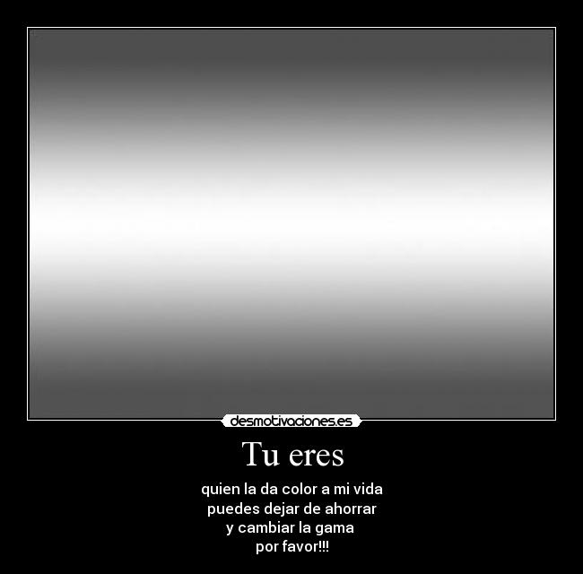 Tu eres - quien la da color a mi vida
puedes dejar de ahorrar
y cambiar la gama 
por favor!!!