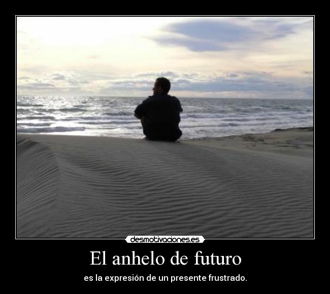 El anhelo de futuro - es la expresión de un presente frustrado.