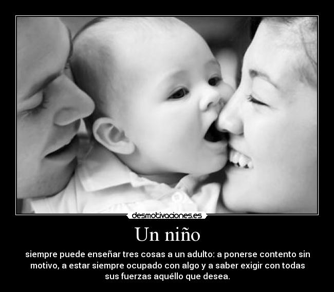 Un niño - siempre puede enseñar tres cosas a un adulto: a ponerse contento sin
motivo, a estar siempre ocupado con algo y a saber exigir con todas
sus fuerzas aquéllo que desea.