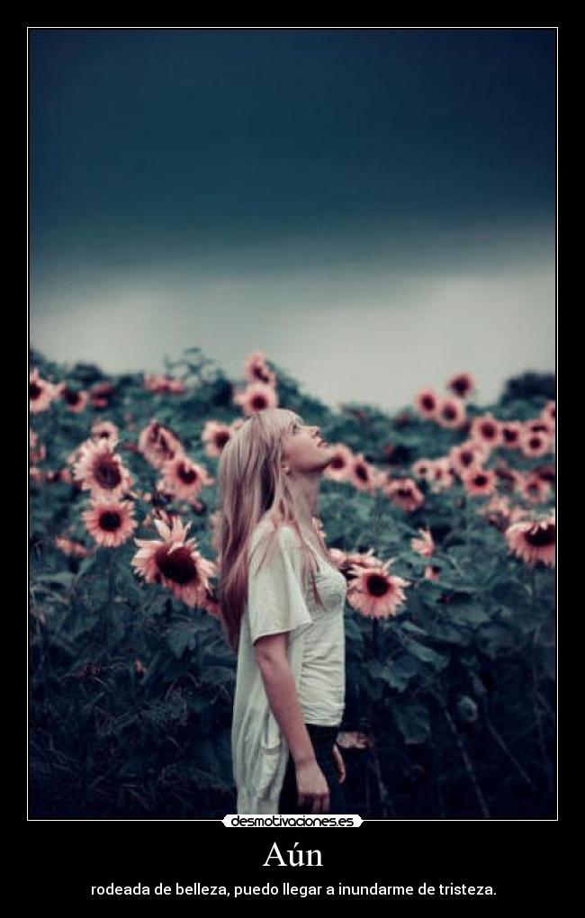 Aún - rodeada de belleza, puedo llegar a inundarme de tristeza.