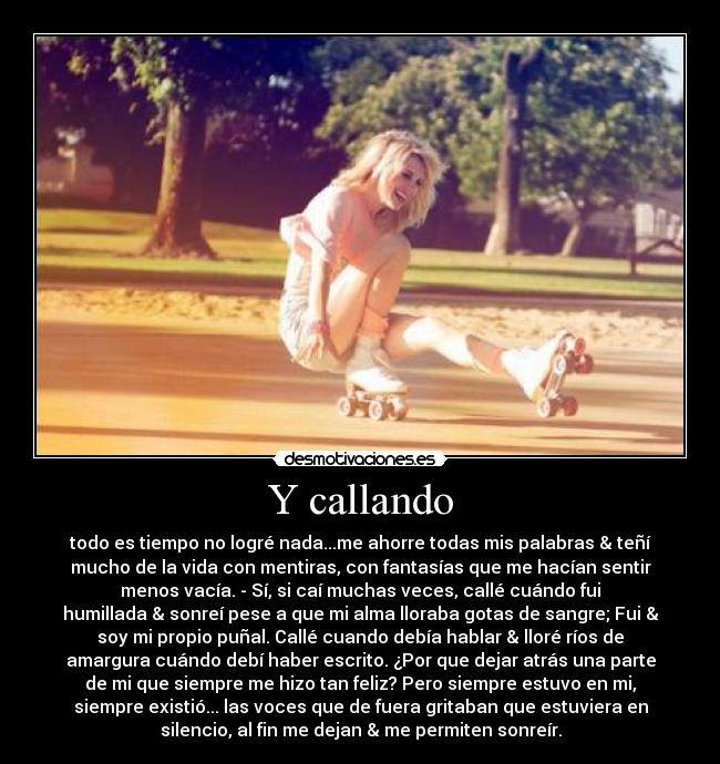 Y callando - todo es tiempo no logré nada...me ahorre todas mis palabras & teñí
mucho de la vida con mentiras, con fantasías que me hacían sentir
menos vacía. - Sí, si caí muchas veces, callé cuándo fui
humillada & sonreí pese a que mi alma lloraba gotas de sangre; Fui &
soy mi propio puñal. Callé cuando debía hablar & lloré ríos de
amargura cuándo debí haber escrito. ¿Por que dejar atrás una parte
de mi que siempre me hizo tan feliz? Pero siempre estuvo en mi,
siempre existió... las voces que de fuera gritaban que estuviera en
silencio, al fin me dejan & me permiten sonreír.