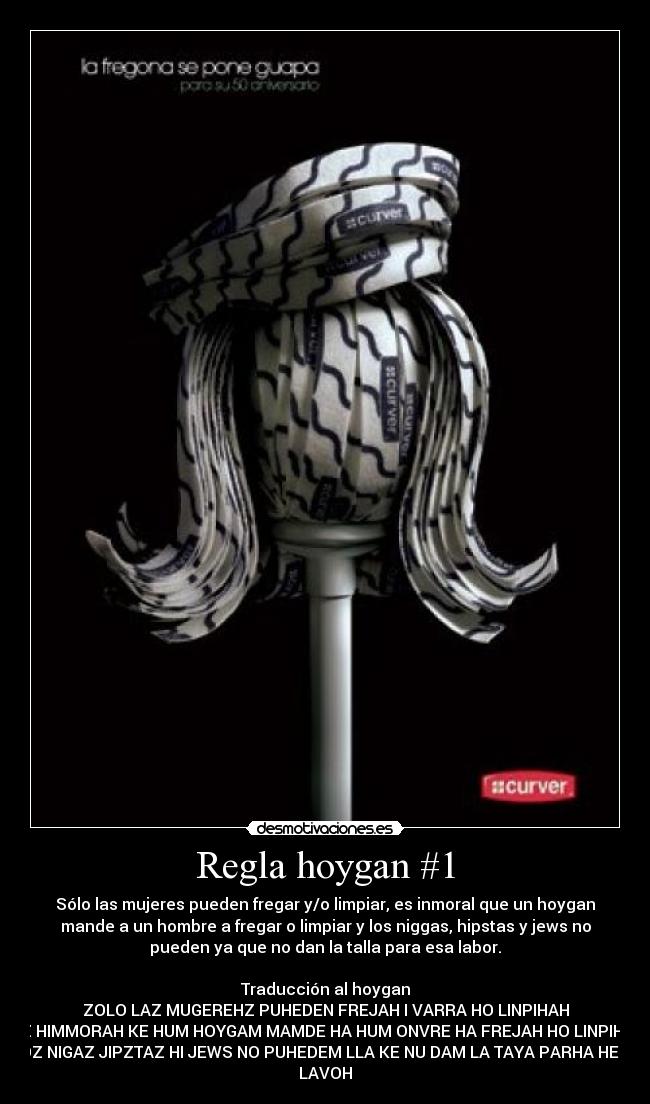 Regla hoygan #1 - Sólo las mujeres pueden fregar y/o limpiar, es inmoral que un hoygan
mande a un hombre a fregar o limpiar y los niggas, hipstas y jews no
pueden ya que no dan la talla para esa labor.

Traducción al hoygan
ZOLO LAZ MUGEREHZ PUHEDEN FREJAH I VARRA HO LINPIHAH
HEZ HIMMORAH KE HUM HOYGAM MAMDE HA HUM ONVRE HA FREJAH HO LINPIHA HI
LOZ NIGAZ JIPZTAZ HI JEWS NO PUHEDEM LLA KE NU DAM LA TAYA PARHA HEZA
LAVOH