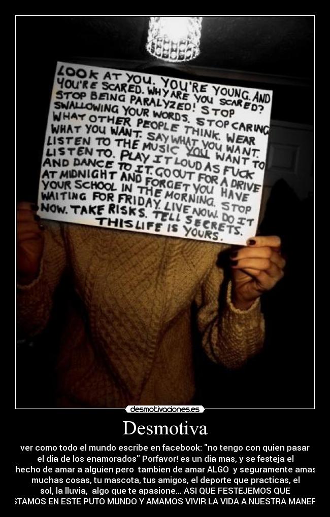 Desmotiva - ver como todo el mundo escribe en facebook: no tengo con quien pasar
el dia de los enamorados Porfavor! es un dia mas, y se festeja el
hecho de amar a alguien pero tambien de amar ALGO y seguramente amas
muchas cosas, tu mascota, tus amigos, el deporte que practicas, el
sol, la lluvia, algo que te apasione... ASI QUE FESTEJEMOS QUE
ESTAMOS EN ESTE PUTO MUNDO Y AMAMOS VIVIR LA VIDA A NUESTRA MANERA!