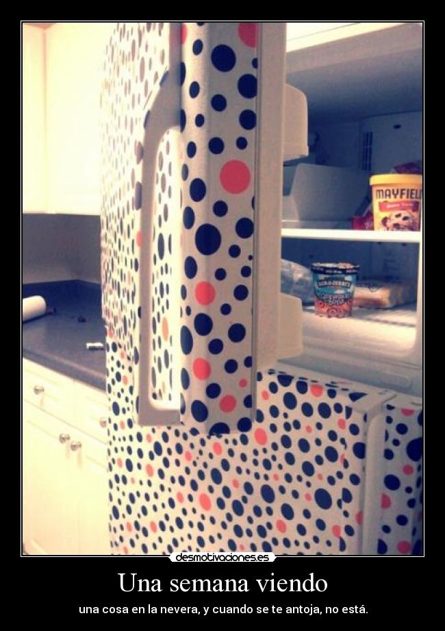 Una semana viendo - una cosa en la nevera, y cuando se te antoja, no está.