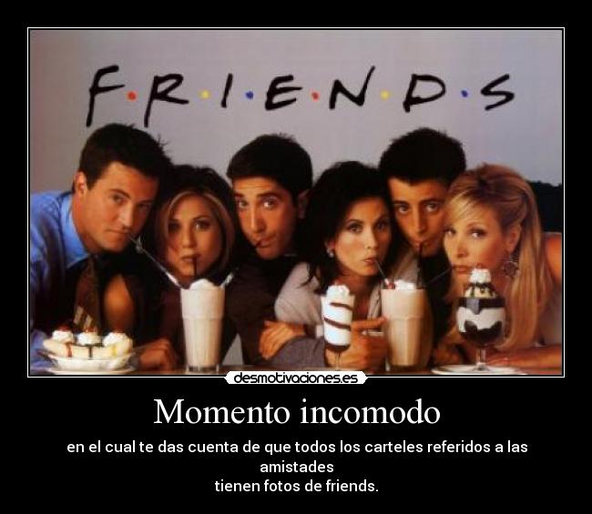 Momento incomodo - en el cual te das cuenta de que todos los carteles referidos a las amistades
tienen fotos de friends.