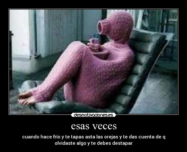 esas veces - cuando hace frío y te tapas asta las orejas y te das cuenta de q
olvidaste algo y te debes destapar