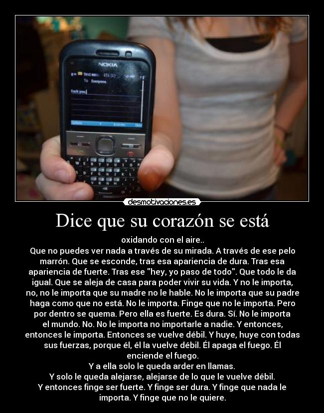 Dice que su corazón se está - oxidando con el aire..
Que no puedes ver nada a través de su mirada. A través de ese pelo
marrón. Que se esconde, tras esa apariencia de dura. Tras esa
apariencia de fuerte. Tras ese hey, yo paso de todo. Que todo le da
igual. Que se aleja de casa para poder vivir su vida. Y no le importa,
no, no le importa que su madre no le hable. No le importa que su padre
haga como que no está. No le importa. Finge que no le importa. Pero
por dentro se quema. Pero ella es fuerte. Es dura. Sí. No le importa
el mundo. No. No le importa no importarle a nadie. Y entonces,
entonces le importa. Entonces se vuelve débil. Y huye, huye con todas
sus fuerzas, porque él, él la vuelve débil. Él apaga el fuego. Él
enciende el fuego.
Y a ella solo le queda arder en llamas.
Y solo le queda alejarse, alejarse de lo que le vuelve débil.
Y entonces finge ser fuerte. Y finge ser dura. Y finge que nada le
importa. Y finge que no le quiere.