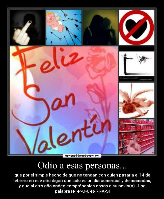 Odio a esas personas... - que por el simple hecho de que no tengan con quien pasarla el 14 de
febrero en ese año digan que solo es un día comercial y de mamadas,
y que al otro año anden comprándoles cosas a su novio(a).  Una
palabra H-I-P-O-C-R-I-T-A-S!