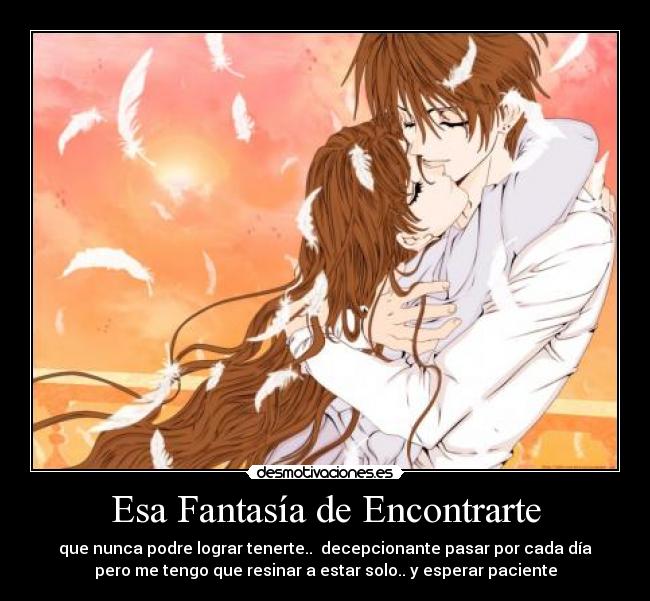 Esa Fantasía de Encontrarte - que nunca podre lograr tenerte..  decepcionante pasar por cada día
pero me tengo que resinar a estar solo.. y esperar paciente