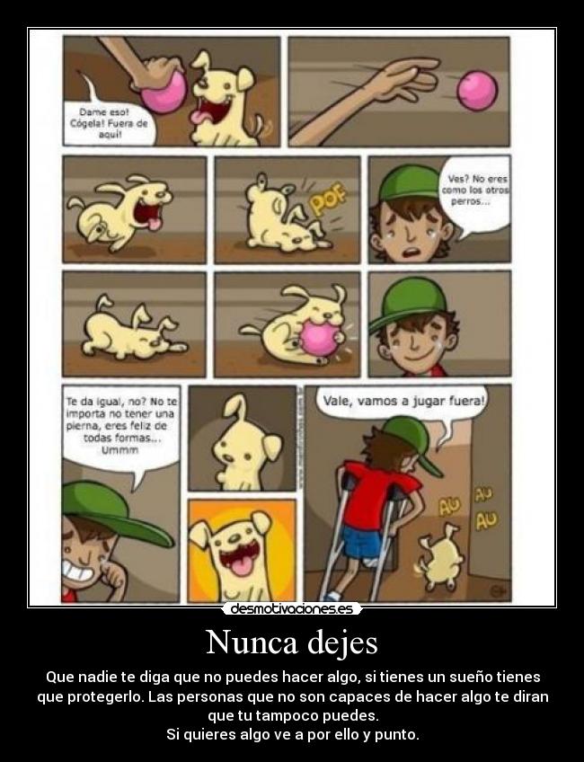 Nunca dejes - Que nadie te diga que no puedes hacer algo, si tienes un sueño tienes
que protegerlo. Las personas que no son capaces de hacer algo te diran
que tu tampoco puedes.
Si quieres algo ve a por ello y punto.