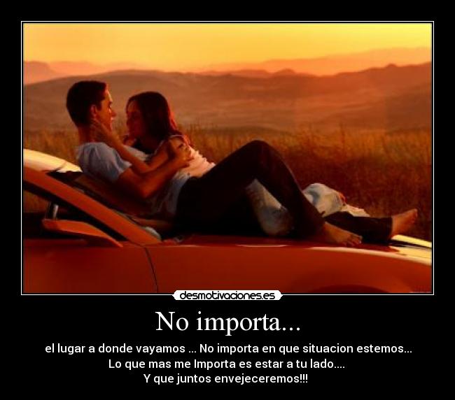 No importa... - el lugar a donde vayamos ... No importa en que situacion estemos...
Lo que mas me Importa es estar a tu lado....
Y que juntos envejeceremos!!!