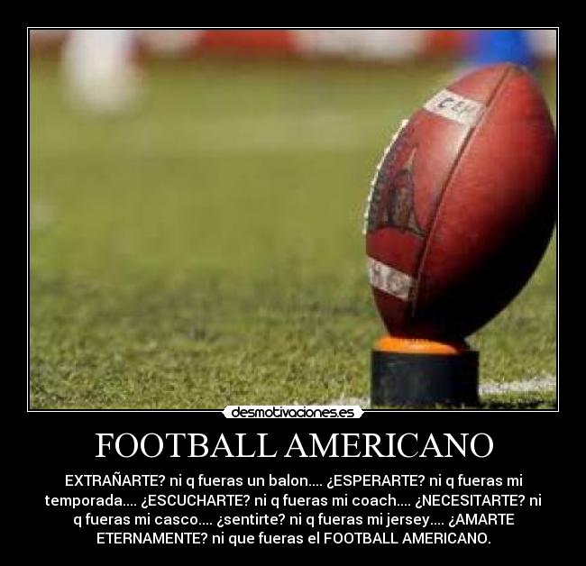 FOOTBALL AMERICANO - EXTRAÑARTE? ni q fueras un balon.... ¿ESPERARTE? ni q fueras mi
temporada.... ¿ESCUCHARTE? ni q fueras mi coach.... ¿NECESITARTE? ni
q fueras mi casco.... ¿sentirte? ni q fueras mi jersey.... ¿AMARTE
ETERNAMENTE? ni que fueras el FOOTBALL AMERICANO.