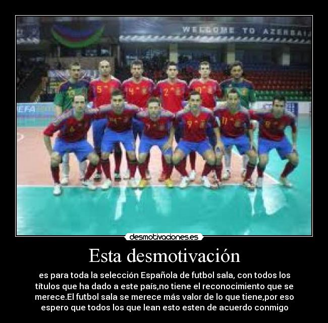 Esta desmotivación - es para toda la selección Española de futbol sala, con todos los
títulos que ha dado a este país,no tiene el reconocimiento que se
merece.El futbol sala se merece más valor de lo que tiene,por eso
espero que todos los que lean esto esten de acuerdo conmigo