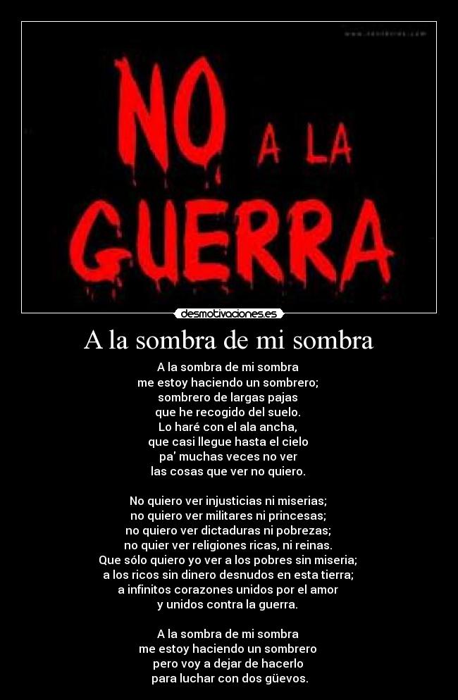 A la sombra de mi sombra - A la sombra de mi sombra
me estoy haciendo un sombrero;
sombrero de largas pajas
que he recogido del suelo.
Lo haré con el ala ancha,
que casi llegue hasta el cielo
pa muchas veces no ver
las cosas que ver no quiero.
No quiero ver injusticias ni miserias;
no quiero ver militares ni princesas;
no quiero ver dictaduras ni pobrezas;
no quier ver religiones ricas, ni reinas.
Que sólo quiero yo ver a los pobres sin miseria;
a los ricos sin dinero desnudos en esta tierra;
a infinitos corazones unidos por el amor
y unidos contra la guerra.
A la sombra de mi sombra
me estoy haciendo un sombrero
pero voy a dejar de hacerlo
para luchar con dos güevos.