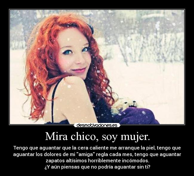 Mira chico, soy mujer. - Tengo que aguantar que la cera caliente me arranque la piel, tengo que
aguantar los dolores de mi amiga regla cada mes, tengo que aguantar
zapatos altísimos horriblemente incómodos.
¿Y aún piensas que no podría aguantar sin ti?