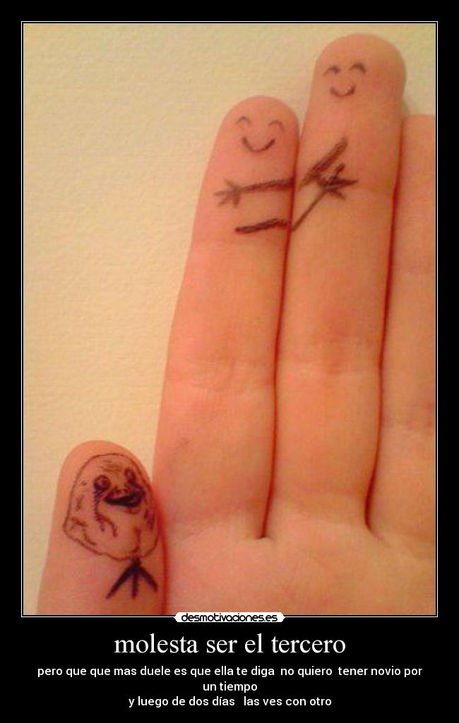 molesta ser el tercero - pero que que mas duele es que ella te diga no quiero tener novio por un tiempo
y luego de dos días las ves con otro