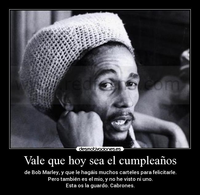 Vale que hoy sea el cumpleaños - de Bob Marley, y que le hagáis muchos carteles para felicitarle.
Pero también es el mio, y no he visto ni uno.
Esta os la guardo. Cabrones.