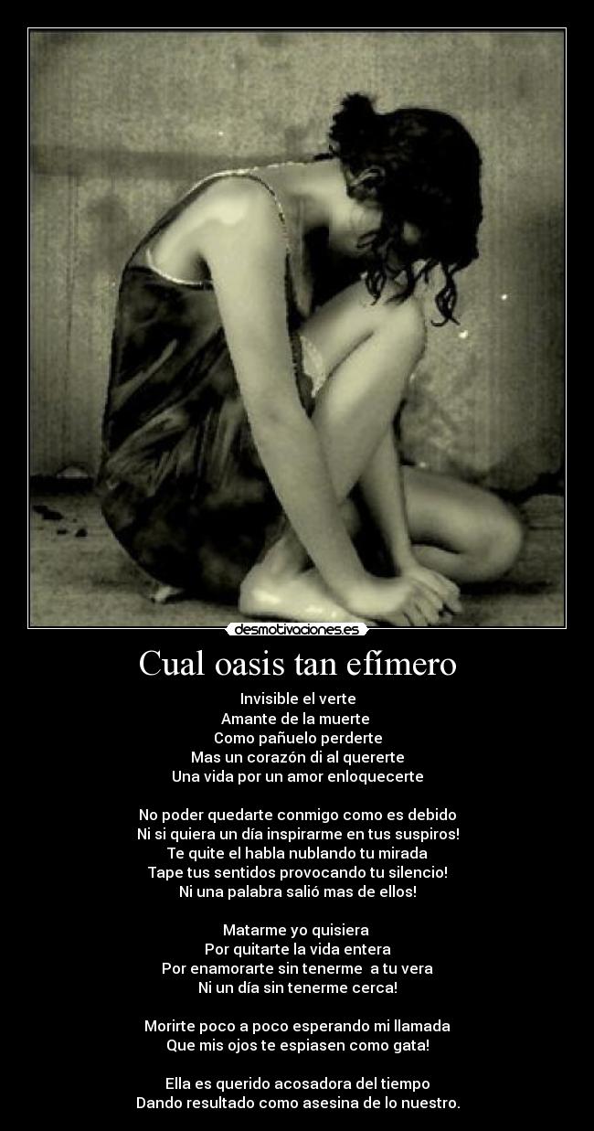 Cual oasis tan efímero - Invisible el verte
Amante de la muerte
Como pañuelo perderte
Mas un corazón di al quererte
Una vida por un amor enloquecerte
No poder quedarte conmigo como es debido
Ni si quiera un día inspirarme en tus suspiros!
Te quite el habla nublando tu mirada
Tape tus sentidos provocando tu silencio!
Ni una palabra salió mas de ellos!
Matarme yo quisiera
Por quitarte la vida entera
Por enamorarte sin tenerme a tu vera
Ni un día sin tenerme cerca!
Morirte poco a poco esperando mi llamada
Que mis ojos te espiasen como gata!
Ella es querido acosadora del tiempo
Dando resultado como asesina de lo nuestro.