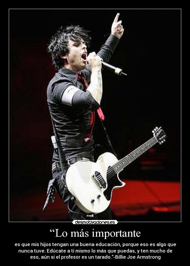 “Lo más importante - es que mis hijos tengan una buena educación, porque eso es algo que
nunca tuve. Edúcate a ti mismo lo más que puedas, y ten mucho de
eso, aún si el profesor es un tarado.”-Billie Joe Armstrong