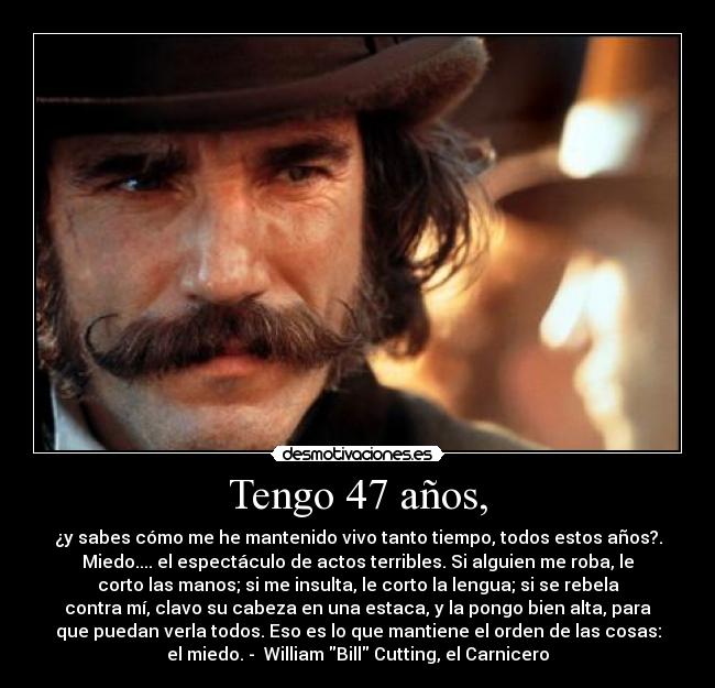 Tengo 47 años, - ¿y sabes cómo me he mantenido vivo tanto tiempo, todos estos años?.
Miedo.... el espectáculo de actos terribles. Si alguien me roba, le
corto las manos; si me insulta, le corto la lengua; si se rebela
contra mí, clavo su cabeza en una estaca, y la pongo bien alta, para
que puedan verla todos. Eso es lo que mantiene el orden de las cosas:
el miedo. - William Bill Cutting, el Carnicero