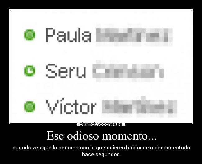 Ese odioso momento... - cuando ves que la persona con la que quieres hablar se a desconectado
hace segundos.