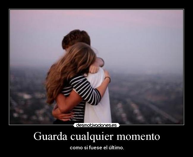 Guarda cualquier momento - como si fuese el último.