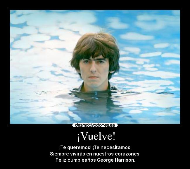 ¡Vuelve! - ¡Te queremos! ¡Te necesitamos!
Siempre vivirás en nuestros corazones.
Feliz cumpleaños George Harrison.