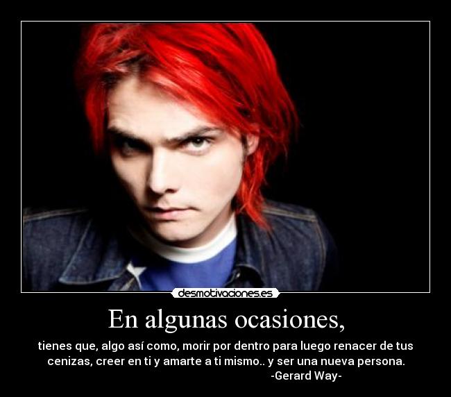 En algunas ocasiones, - tienes que, algo así como, morir por dentro para luego renacer de tus
cenizas, creer en ti y amarte a ti mismo.. y ser una nueva persona.
-Gerard Way-