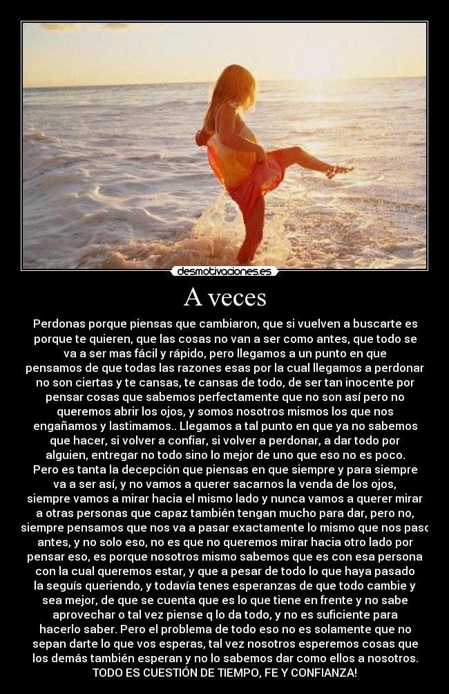 A veces - Perdonas porque piensas que cambiaron, que si vuelven a buscarte es
porque te quieren, que las cosas no van a ser como antes, que todo se
va a ser mas fácil y rápido, pero llegamos a un punto en que
pensamos de que todas las razones esas por la cual llegamos a perdonar
no son ciertas y te cansas, te cansas de todo, de ser tan inocente por
pensar cosas que sabemos perfectamente que no son así pero no
queremos abrir los ojos, y somos nosotros mismos los que nos
engañamos y lastimamos.. Llegamos a tal punto en que ya no sabemos
que hacer, si volver a confiar, si volver a perdonar, a dar todo por
alguien, entregar no todo sino lo mejor de uno que eso no es poco.
Pero es tanta la decepción que piensas en que siempre y para siempre
va a ser así, y no vamos a querer sacarnos la venda de los ojos,
siempre vamos a mirar hacia el mismo lado y nunca vamos a querer mirar
a otras personas que capaz también tengan mucho para dar, pero no,
siempre pensamos que nos va a pasar exactamente lo mismo que nos paso
antes, y no solo eso, no es que no queremos mirar hacia otro lado por
pensar eso, es porque nosotros mismo sabemos que es con esa persona
con la cual queremos estar, y que a pesar de todo lo que haya pasado
la seguís queriendo, y todavía tenes esperanzas de que todo cambie y
sea mejor, de que se cuenta que es lo que tiene en frente y no sabe
aprovechar o tal vez piense q lo da todo, y no es suficiente para
hacerlo saber. Pero el problema de todo eso no es solamente que no
sepan darte lo que vos esperas, tal vez nosotros esperemos cosas que
los demás también esperan y no lo sabemos dar como ellos a nosotros.
TODO ES CUESTIÓN DE TIEMPO, FE Y CONFIANZA!