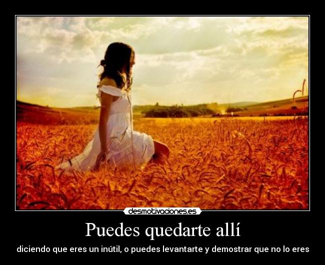 Puedes quedarte allí - diciendo que eres un inútil, o puedes levantarte y demostrar que no lo eres