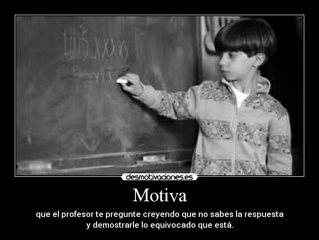 Motiva - que el profesor te pregunte creyendo que no sabes la respuesta
y demostrarle lo equivocado que está.