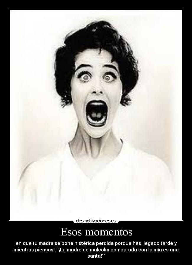 Esos momentos - en que tu madre se pone histérica perdida porque has llegado tarde y
mientras piensas :``¡La madre de malcolm comparada con la mía es una
santa!´´