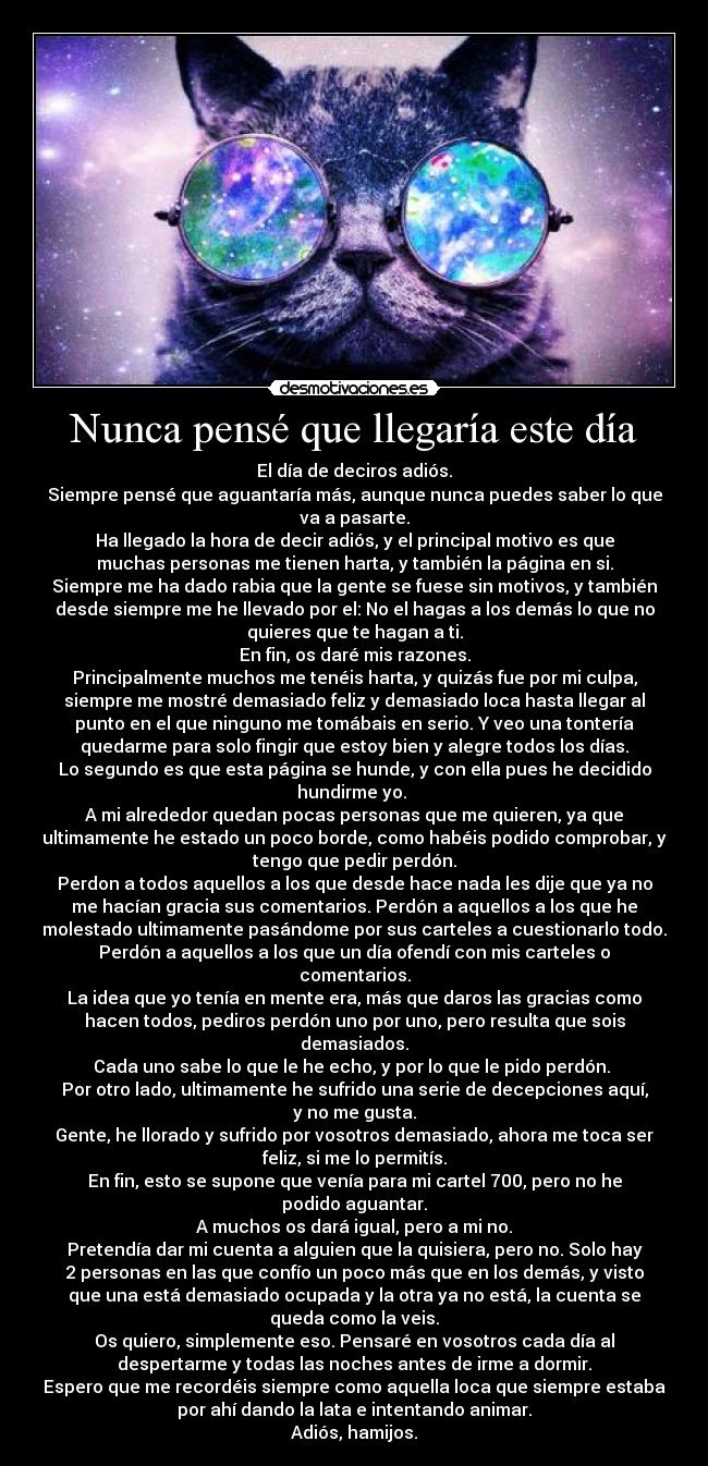 Nunca pensé que llegaría este día - El día de deciros adiós.
Siempre pensé que aguantaría más, aunque nunca puedes saber lo que
va a pasarte.
Ha llegado la hora de decir adiós, y el principal motivo es que
muchas personas me tienen harta, y también la página en si.
Siempre me ha dado rabia que la gente se fuese sin motivos, y también
desde siempre me he llevado por el: No el hagas a los demás lo que no
quieres que te hagan a ti.
En fin, os daré mis razones.
Principalmente muchos me tenéis harta, y quizás fue por mi culpa,
siempre me mostré demasiado feliz y demasiado loca hasta llegar al
punto en el que ninguno me tomábais en serio. Y veo una tontería
quedarme para solo fingir que estoy bien y alegre todos los días.
Lo segundo es que esta página se hunde, y con ella pues he decidido
hundirme yo. 
A mi alrededor quedan pocas personas que me quieren, ya que
ultimamente he estado un poco borde, como habéis podido comprobar, y
tengo que pedir perdón.
Perdon a todos aquellos a los que desde hace nada les dije que ya no
me hacían gracia sus comentarios. Perdón a aquellos a los que he
molestado ultimamente pasándome por sus carteles a cuestionarlo todo.
Perdón a aquellos a los que un día ofendí con mis carteles o
comentarios.
La idea que yo tenía en mente era, más que daros las gracias como
hacen todos, pediros perdón uno por uno, pero resulta que sois
demasiados.
Cada uno sabe lo que le he echo, y por lo que le pido perdón. 
Por otro lado, ultimamente he sufrido una serie de decepciones aquí,
y no me gusta.
Gente, he llorado y sufrido por vosotros demasiado, ahora me toca ser
feliz, si me lo permitís.
En fin, esto se supone que venía para mi cartel 700, pero no he
podido aguantar.
A muchos os dará igual, pero a mi no.
Pretendía dar mi cuenta a alguien que la quisiera, pero no. Solo hay
2 personas en las que confío un poco más que en los demás, y visto
que una está demasiado ocupada y la otra ya no está, la cuenta se
queda como la veis.
Os quiero, simplemente eso. Pensaré en vosotros cada día al
despertarme y todas las noches antes de irme a dormir.
Espero que me recordéis siempre como aquella loca que siempre estaba
por ahí dando la lata e intentando animar.
Adiós, hamijos.