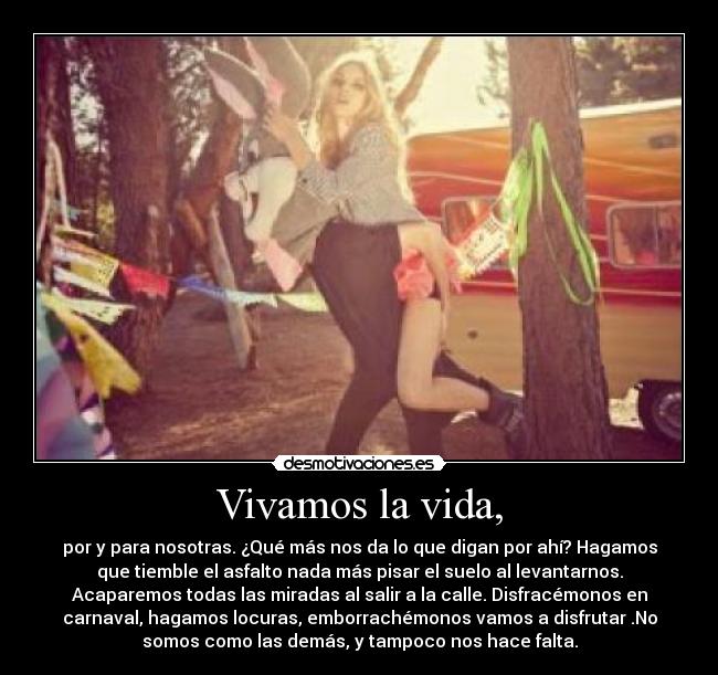 Vivamos la vida, - por y para nosotras. ¿Qué más nos da lo que digan por ahí? Hagamos
que tiemble el asfalto nada más pisar el suelo al levantarnos.
Acaparemos todas las miradas al salir a la calle. Disfracémonos en
carnaval, hagamos locuras, emborrachémonos vamos a disfrutar .No
somos como las demás, y tampoco nos hace falta.