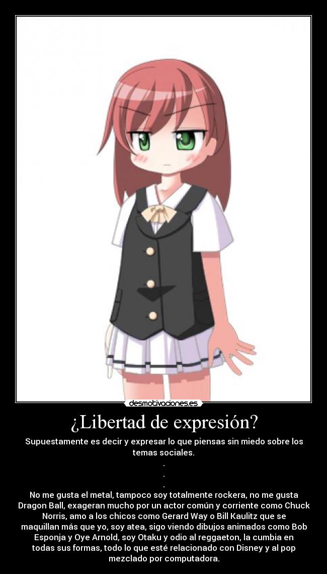¿Libertad de expresión? - Supuestamente es decir y expresar lo que piensas sin miedo sobre los
temas sociales.
.
.
.
No me gusta el metal, tampoco soy totalmente rockera, no me gusta
Dragon Ball, exageran mucho por un actor común y corriente como Chuck
Norris, amo a los chicos como Gerard Way o Bill Kaulitz que se
maquillan más que yo, soy atea, sigo viendo dibujos animados como Bob
Esponja y Oye Arnold, soy Otaku y odio al reggaeton, la cumbia en
todas sus formas, todo lo que esté relacionado con Disney y al pop
mezclado por computadora.