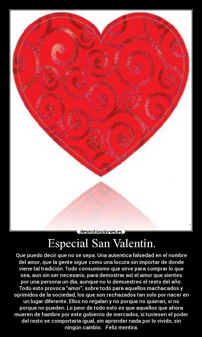 Especial San Valentín. - Que puedo decir que no se sepa. Una autentica falsedad en el nombre
del amor, que la gente sigue como una locura sin importar de donde
viene tal tradición. Todo consumismo que sirve para comprar lo que
sea, aun sin ser necesario, para demostrar así el amor que sientes
por una persona un día, aunque no lo demuestres el resto del año.
Todo esto provoca “amor”, sobre todo para aquellos machacados y
oprimidos de la sociedad, los que son rechazados tan solo por nacer en
un lugar diferente. Ellos no regalan y no porque no quieran, si no
porque no pueden. Lo peor de todo esto es que aquellos que ahora
mueren de hambre por este gobierno de mercados, si tuviesen el poder
del resto se comportaría igual, sin aprender nada por lo vivido, sin
ningún cambio.   Feliz mentira.