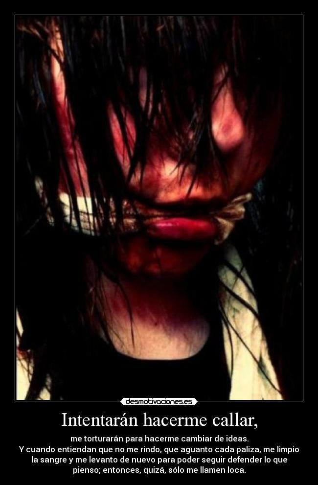 Intentarán hacerme callar, - me torturarán para hacerme cambiar de ideas.
Y cuando entiendan que no me rindo, que aguanto cada paliza, me limpio
la sangre y me levanto de nuevo para poder seguir defender lo que
pienso; entonces, quizá, sólo me llamen loca.